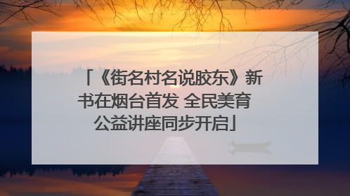 《街名村名说胶东》新书在烟台首发 全民美育公益讲座同步开启