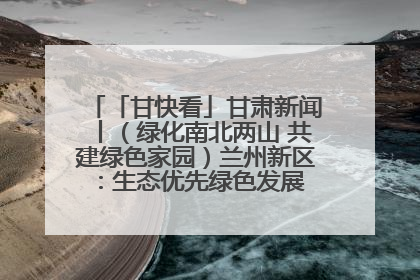 「甘快看」甘肃新闻丨（绿化南北两山 共建绿色家园）兰州新区：生态优先绿色发展 打造生态环保示范区