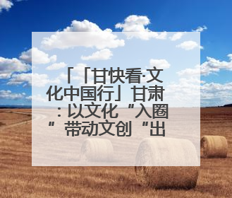 「甘快看·文化中国行」甘肃：以文化“入圈”带动文创“出圈”