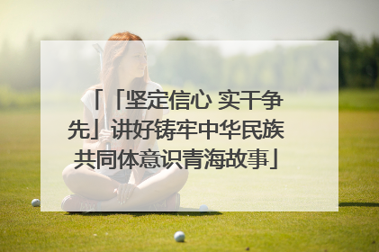 「坚定信心 实干争先」讲好铸牢中华民族共同体意识青海故事