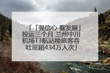 「强信心 看发展」投运三个月 兰州中川机场T3航站楼旅客吞吐量超434万人次