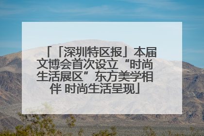 「深圳特区报」本届文博会首次设立“时尚生活展区”东方美学相伴 时尚生活呈现