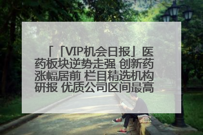 「VIP机会日报」医药板块逆势走强 创新药涨幅居前 栏目精选机构研报 优质公司区间最高涨34.9%