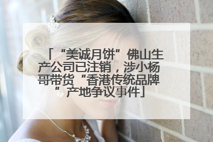 “美诚月饼”佛山生产公司已注销，涉小杨哥带货“香港传统品牌”产地争议事件