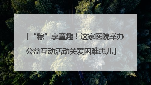 “粽”享童趣！这家医院举办公益互动活动关爱困难患儿