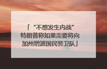 “不想发生内战” 特朗普称如果需要将向加州增派国民警卫队