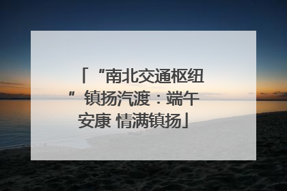 “南北交通枢纽”镇扬汽渡：端午安康 情满镇扬
