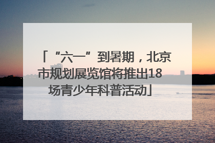 “六一”到暑期，北京市规划展览馆将推出18场青少年科普活动