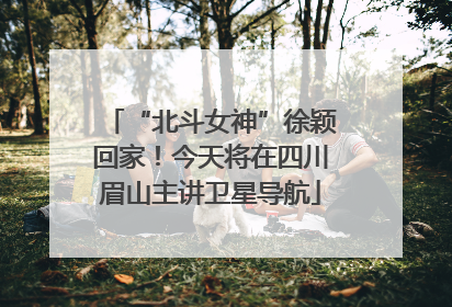 “北斗女神”徐颖回家！今天将在四川眉山主讲卫星导航