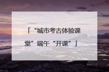 “城市考古体验课堂”端午“开课”
