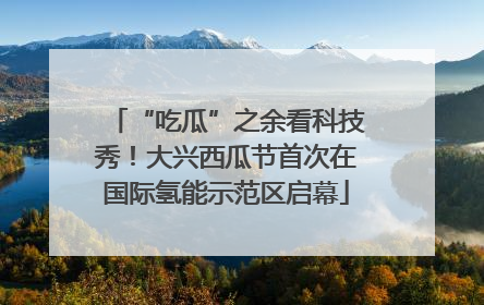 “吃瓜”之余看科技秀！大兴西瓜节首次在国际氢能示范区启幕