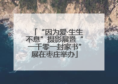“因为爱·生生不息”摄影展暨“一千零一封家书”展在枣庄举办