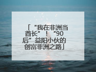 “我在非洲当酋长”！“90后”益阳小伙的创富非洲之路