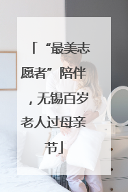“最美志愿者”陪伴，无锡百岁老人过母亲节