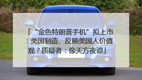 “金色特朗普手机”拟上市：美国制造、反映美国人价值观？质疑者：像天方夜谭