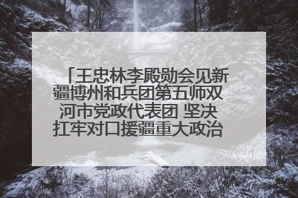 王忠林李殿勋会见新疆博州和兵团第五师双河市党政代表团 坚决扛牢对口援疆重大政治责任 推动双方实现优势互补务实合作