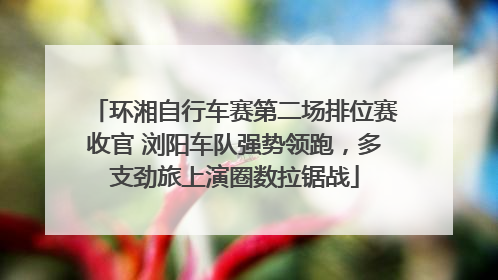 环湘自行车赛第二场排位赛收官 浏阳车队强势领跑，多支劲旅上演圈数拉锯战