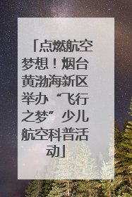 点燃航空梦想！烟台黄渤海新区举办“飞行之梦”少儿航空科普活动