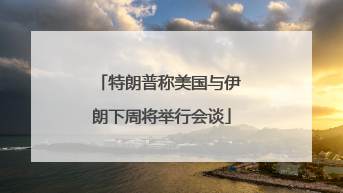 特朗普称美国与伊朗下周将举行会谈