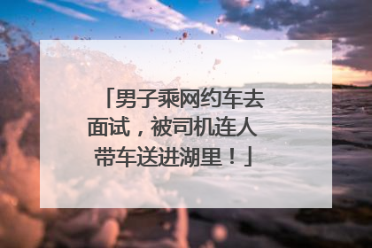 男子乘网约车去面试，被司机连人带车送进湖里！
