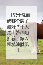 男士洗面奶哪个牌子最好？十大男士洗面奶推荐，爆改粗糙油腻肌