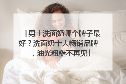 男士洗面奶哪个牌子最好？洗面奶十大畅销品牌，油光粗糙不再见