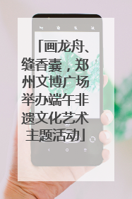 画龙舟、缝香囊，郑州文博广场举办端午非遗文化艺术主题活动
