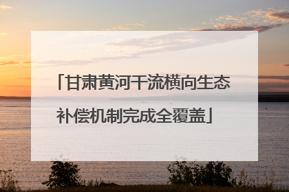 甘肃黄河干流横向生态补偿机制完成全覆盖