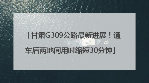 甘肃G309公路最新进展！通车后两地间用时缩短30分钟