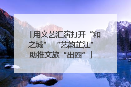 用文艺汇演打开“和之城” “艺韵芷江”助推文旅“出圈”