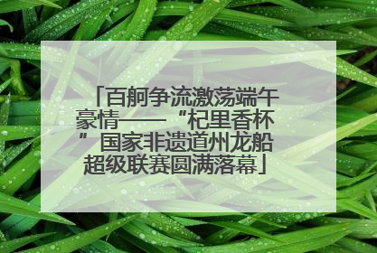 百舸争流激荡端午豪情——“杞里香杯”国家非遗道州龙船超级联赛圆满落幕