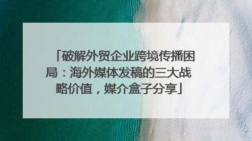 破解外贸企业跨境传播困局：海外媒体发稿的三大战略价值，媒介盒子分享