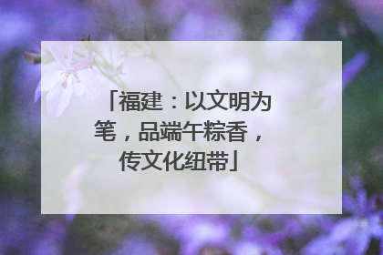 福建：以文明为笔，品端午粽香，传文化纽带