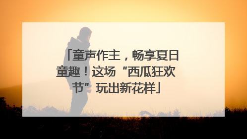 童声作主，畅享夏日童趣！这场“西瓜狂欢节”玩出新花样
