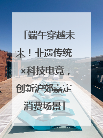 端午穿越未来！非遗传统×科技电竞，创新沪郊嘉定消费场景