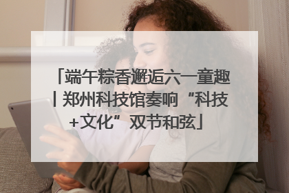 端午粽香邂逅六一童趣丨郑州科技馆奏响“科技+文化”双节和弦
