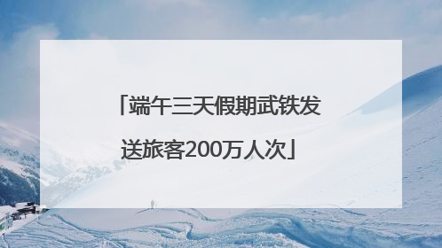 端午三天假期武铁发送旅客200万人次