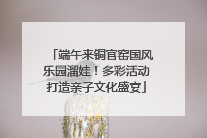 端午来铜官窑国风乐园溜娃！多彩活动打造亲子文化盛宴