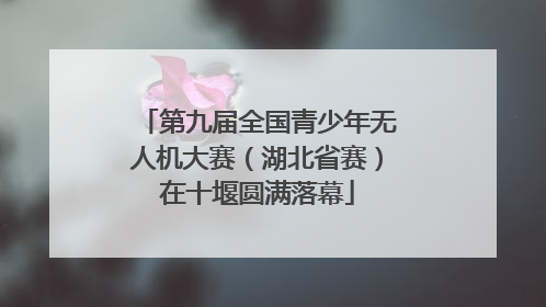 第九届全国青少年无人机大赛（湖北省赛）在十堰圆满落幕