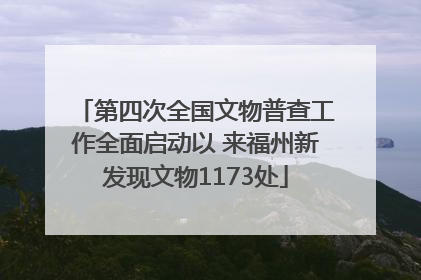 第四次全国文物普查工作全面启动以 来福州新发现文物1173处