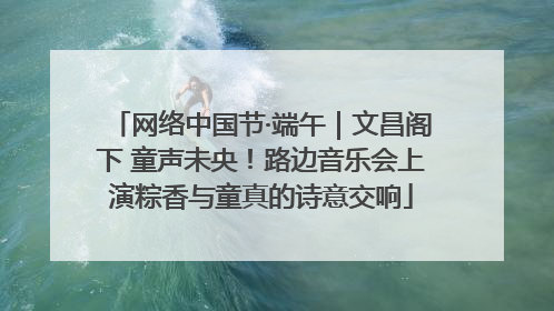 网络中国节·端午｜文昌阁下 童声未央！路边音乐会上演粽香与童真的诗意交响
