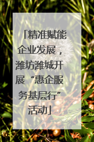 精准赋能企业发展，潍坊潍城开展“惠企服务基层行”活动