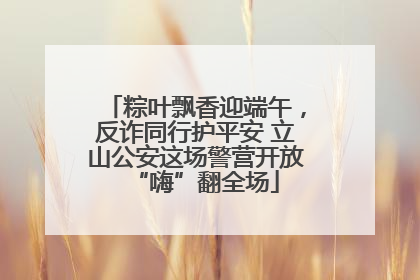 粽叶飘香迎端午，反诈同行护平安 立山公安这场警营开放“嗨”翻全场
