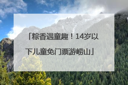 粽香遇童趣！14岁以下儿童免门票游崂山