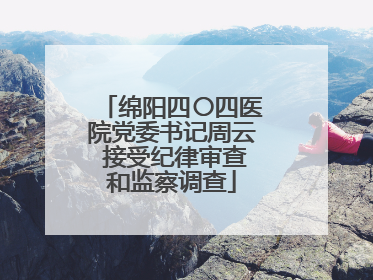 绵阳四〇四医院党委书记周云 接受纪律审查和监察调查