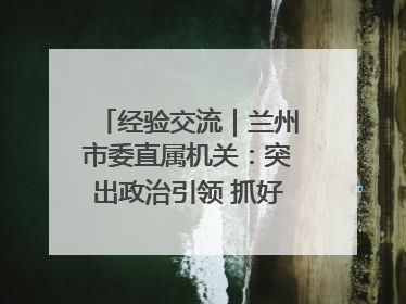 经验交流｜兰州市委直属机关：突出政治引领 抓好学习教育