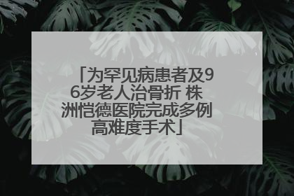 为罕见病患者及96岁老人治骨折 株洲恺德医院完成多例高难度手术