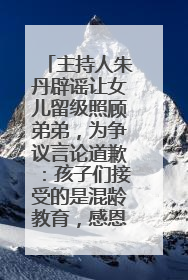 主持人朱丹辟谣让女儿留级照顾弟弟，为争议言论道歉：孩子们接受的是混龄教育，感恩每一条批评