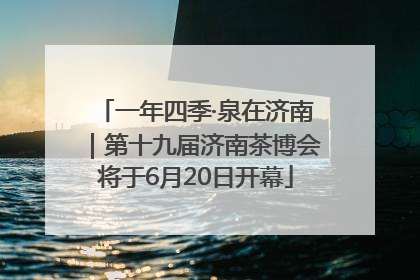 一年四季·泉在济南｜第十九届济南茶博会将于6月20日开幕