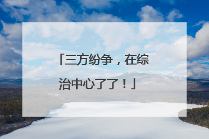 三方纷争，在综治中心了了！